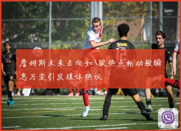 詹姆斯未来去向如A股热点轮动般瞬息万变引发媒体热议