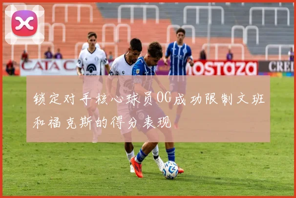 锁定对手核心球员OG成功限制文班和福克斯的得分表现