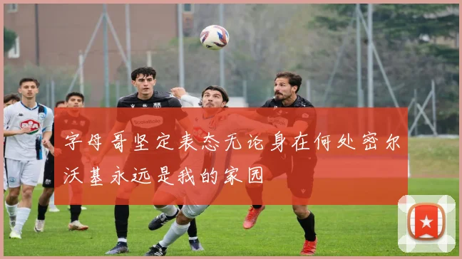 字母哥坚定表态无论身在何处密尔沃基永远是我的家园